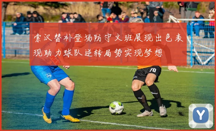 索汉替补登场防守文班展现出色表现助力球队逆转局势实现梦想