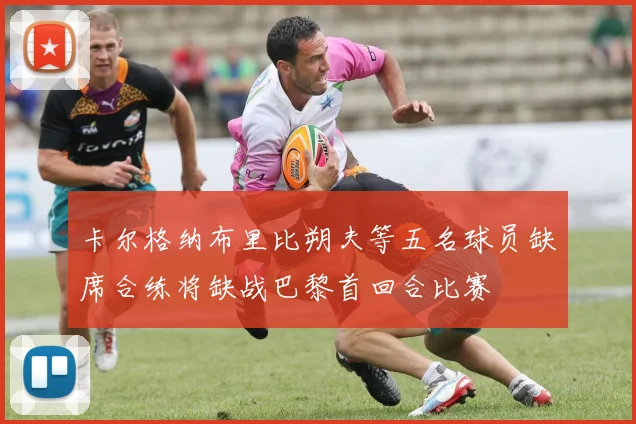 卡尔格纳布里比朔夫等五名球员缺席合练将缺战巴黎首回合比赛