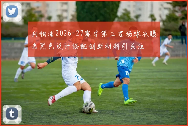 利物浦2026-27赛季第三客场球衣曝光黑色设计搭配创新材料引关注