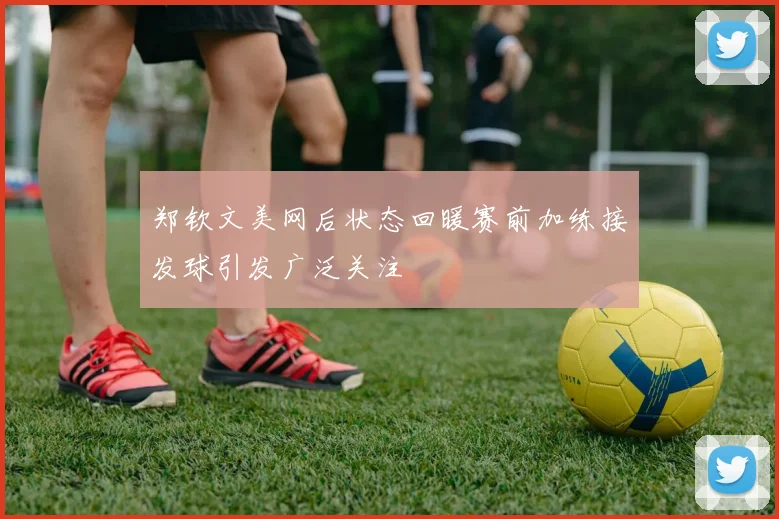 郑钦文美网后状态回暖赛前加练接发球引发广泛关注