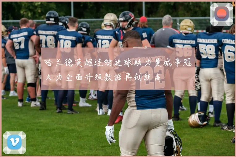 哈兰德英超连续进球助力曼城争冠火力全面升级数据再创新高