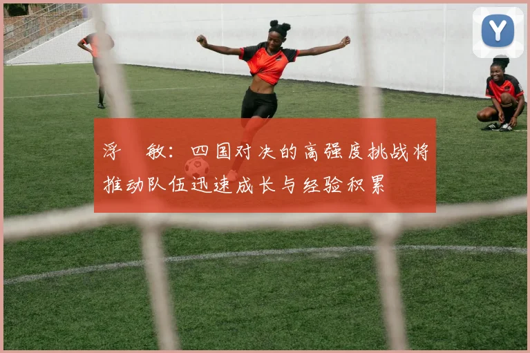 浮嶋敏：四国对决的高强度挑战将推动队伍迅速成长与经验积累