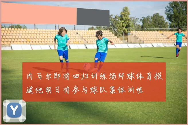 内马尔即将回归训练场环球体育报道他明日将参与球队集体训练