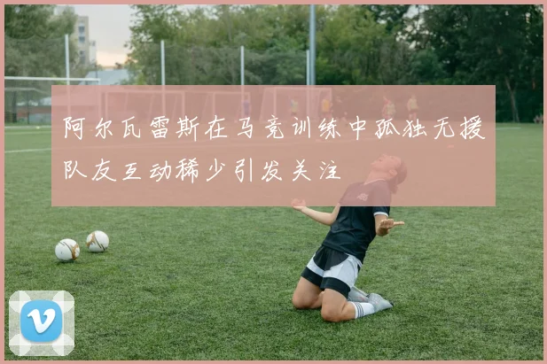 阿尔瓦雷斯在马竞训练中孤独无援队友互动稀少引发关注