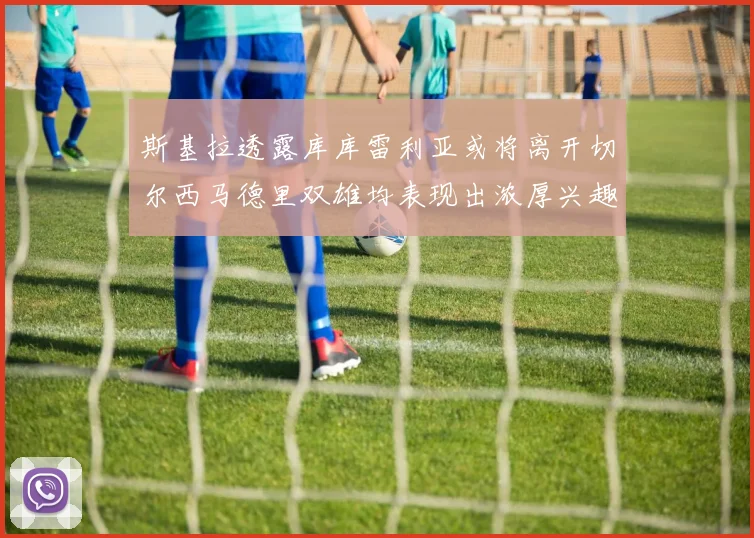 斯基拉透露库库雷利亚或将离开切尔西马德里双雄均表现出浓厚兴趣