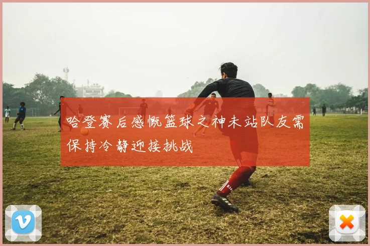 哈登赛后感慨篮球之神未站队友需保持冷静迎接挑战