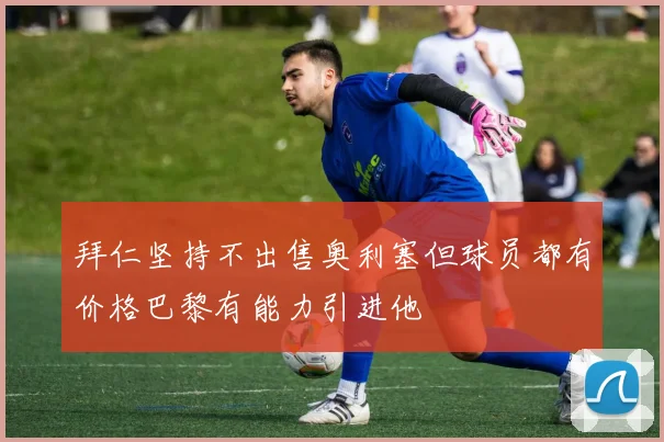 拜仁坚持不出售奥利塞但球员都有价格巴黎有能力引进他