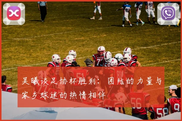 吴曦谈足协杯胜利：团结的力量与家乡球迷的热情相伴