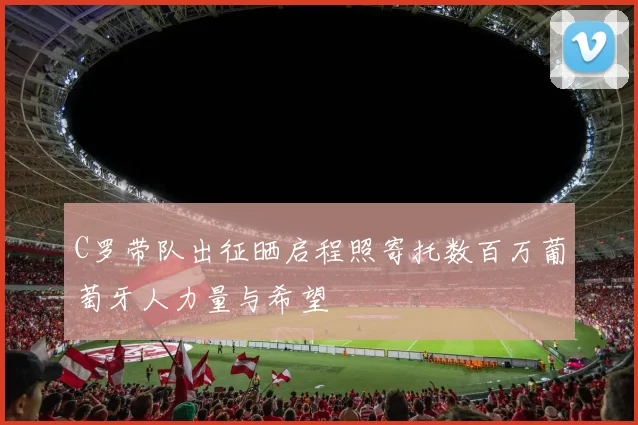 C罗带队出征晒启程照寄托数百万葡萄牙人力量与希望