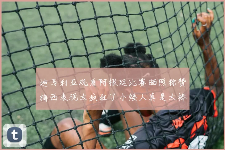 迪马利亚观看阿根廷比赛晒照称赞梅西表现太疯狂了小矮人真是太棒了