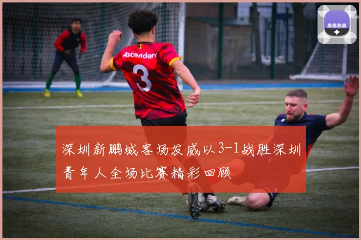 深圳新鹏城客场发威以3-1战胜深圳青年人全场比赛精彩回顾