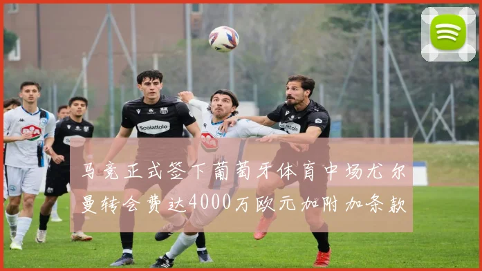 马竞正式签下葡萄牙体育中场尤尔曼转会费达4000万欧元加附加条款
