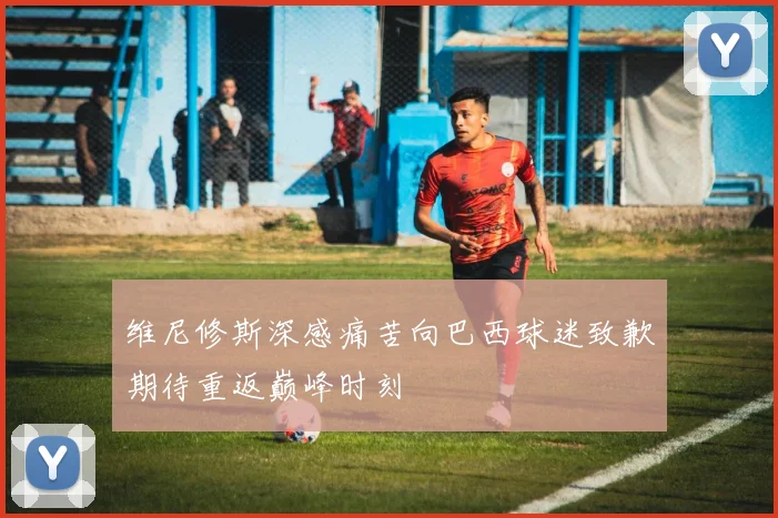 维尼修斯深感痛苦向巴西球迷致歉期待重返巅峰时刻