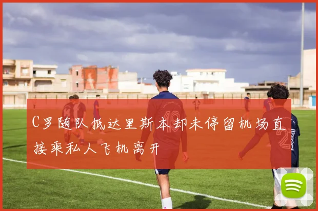 C罗随队抵达里斯本却未停留机场直接乘私人飞机离开