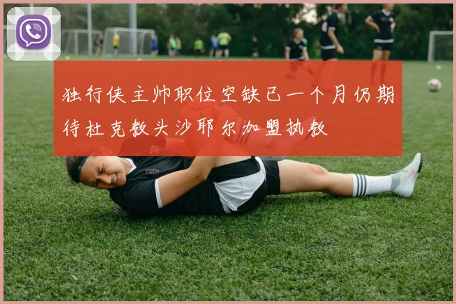 独行侠主帅职位空缺已一个月仍期待杜克教头沙耶尔加盟执教
