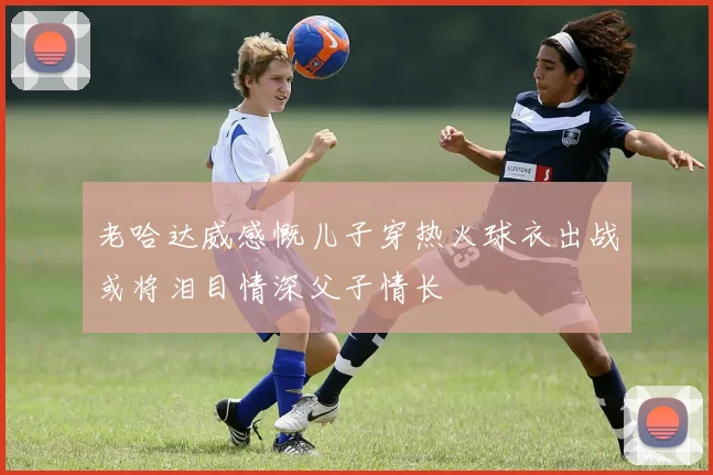 老哈达威感慨儿子穿热火球衣出战或将泪目情深父子情长