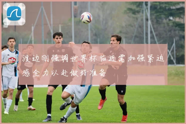 渡边刚强调世界杯临近需加强紧迫感全力以赴做好准备