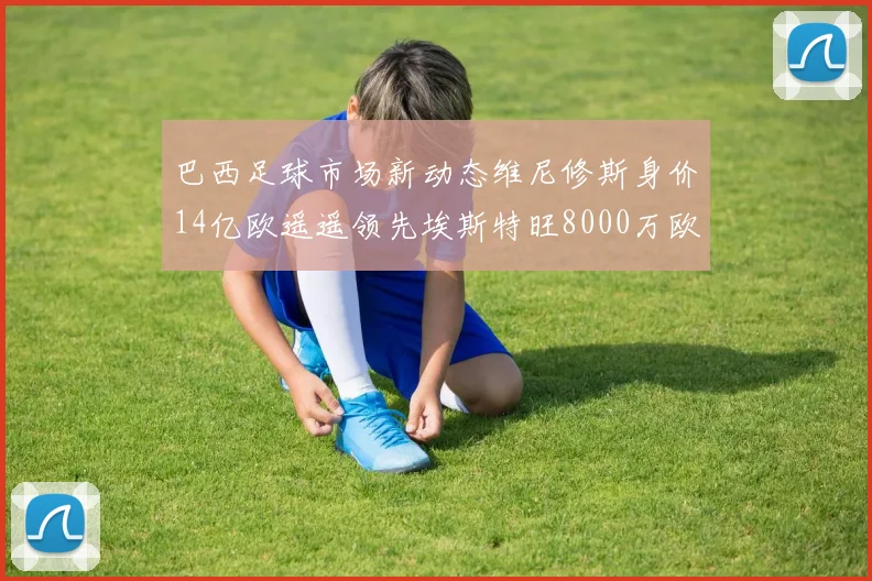 巴西足球市场新动态维尼修斯身价14亿欧遥遥领先埃斯特旺8000万欧