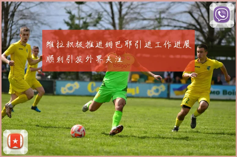 维拉积极推进姆巴耶引进工作进展顺利引发外界关注
