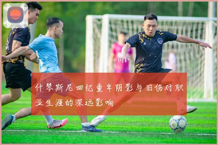 什琴斯尼回忆童年阴影与旧伤对职业生涯的深远影响