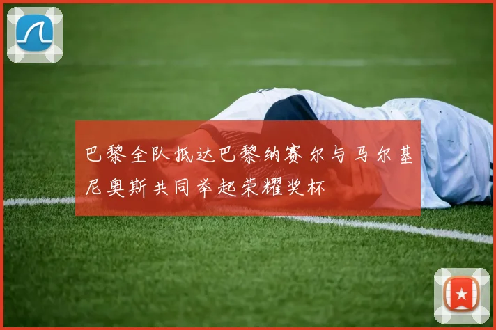 巴黎全队抵达巴黎纳赛尔与马尔基尼奥斯共同举起荣耀奖杯