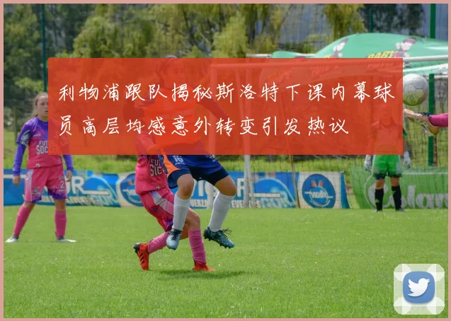 利物浦跟队揭秘斯洛特下课内幕球员高层均感意外转变引发热议
